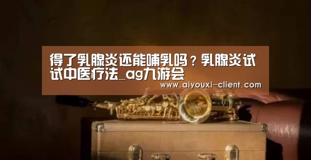 得了乳腺炎还能哺乳吗?乳腺炎试试中医疗法_ag九游会(图1) ag九游会